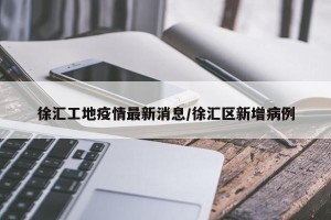 徐汇工地疫情最新消息/徐汇区新增病例