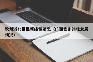 钦州浦北县最新疫情消息（广西钦州浦北发展情况）