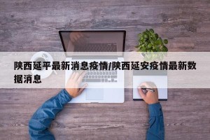 陕西延平最新消息疫情/陕西延安疫情最新数据消息