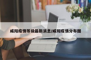 咸阳疫情等级最新消息/咸阳疫情分布图