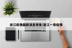 浙江疫情最新消息带鱼:浙江一带疫情