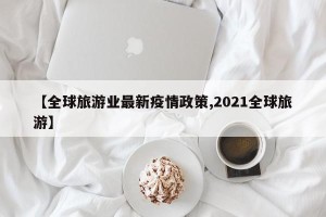 【全球旅游业最新疫情政策,2021全球旅游】